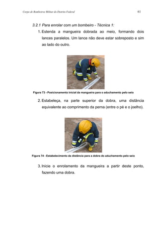 Corpo de Bombeiros Militar do Distrito Federal 61
3.2.1 Para enrolar com um bombeiro - Técnica 1:
1. Estenda a mangueira dobrada ao meio, formando dois
lances paralelos. Um lance não deve estar sobreposto e sim
ao lado do outro.
Figura 73 - Posicionamento inicial da mangueira para o aduchamento pelo seio
2. Estabeleça, na parte superior da dobra, uma distância
equivalente ao comprimento da perna (entre o pé e o joelho).
Figura 74 - Estabelecimento da distância para a dobra do aduchamento pelo seio
3. Inicie o enrolamento da mangueira a partir deste ponto,
fazendo uma dobra.
 