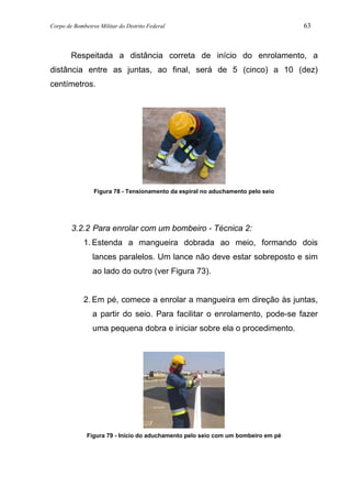 Corpo de Bombeiros Militar do Distrito Federal 63
Respeitada a distância correta de início do enrolamento, a
distância entre as juntas, ao final, será de 5 (cinco) a 10 (dez)
centímetros.
Figura 78 - Tensionamento da espiral no aduchamento pelo seio
3.2.2 Para enrolar com um bombeiro - Técnica 2:
1. Estenda a mangueira dobrada ao meio, formando dois
lances paralelos. Um lance não deve estar sobreposto e sim
ao lado do outro (ver Figura 73).
2. Em pé, comece a enrolar a mangueira em direção às juntas,
a partir do seio. Para facilitar o enrolamento, pode-se fazer
uma pequena dobra e iniciar sobre ela o procedimento.
Figura 79 - Início do aduchamento pelo seio com um bombeiro em pé
 