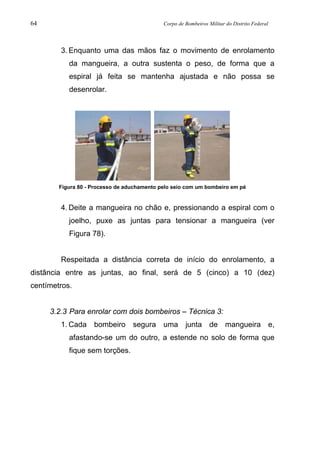 64 Corpo de Bombeiros Militar do Distrito Federal
3. Enquanto uma das mãos faz o movimento de enrolamento
da mangueira, a outra sustenta o peso, de forma que a
espiral já feita se mantenha ajustada e não possa se
desenrolar.
Figura 80 - Processo de aduchamento pelo seio com um bombeiro em pé
4. Deite a mangueira no chão e, pressionando a espiral com o
joelho, puxe as juntas para tensionar a mangueira (ver
Figura 78).
Respeitada a distância correta de início do enrolamento, a
distância entre as juntas, ao final, será de 5 (cinco) a 10 (dez)
centímetros.
3.2.3 Para enrolar com dois bombeiros – Técnica 3:
1. Cada bombeiro segura uma junta de mangueira e,
afastando-se um do outro, a estende no solo de forma que
fique sem torções.
 