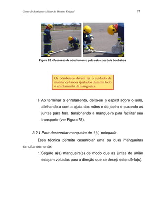 Corpo de Bombeiros Militar do Distrito Federal 67
Figura 85 - Processo de aduchamento pelo seio com dois bombeiros
6. Ao terminar o enrolamento, deita-se a espiral sobre o solo,
alinhando-a com a ajuda das mãos e do joelho e puxando as
juntas para fora, tensionando a mangueira para facilitar seu
transporte (ver Figura 78).
3.2.4 Para desenrolar mangueira de 1 1
2
polegada
Essa técnica permite desenrolar uma ou duas mangueiras
simultaneamente:
1. Segure a(s) mangueira(s) de modo que as juntas de união
estejam voltadas para a direção que se deseja estendê-la(s).
Os bombeiros devem ter o cuidado de
manter os lances ajustados durante todo
o enrolamento da mangueira.
 