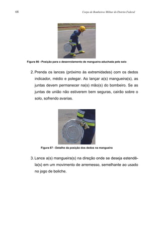 68 Corpo de Bombeiros Militar do Distrito Federal
Figura 86 - Posição para o desenrolamento de mangueira aduchada pelo seio
2. Prenda os lances (próximo às extremidades) com os dedos
indicador, médio e polegar. Ao lançar a(s) mangueira(s), as
juntas devem permanecer na(s) mão(s) do bombeiro. Se as
juntas de união não estiverem bem seguras, cairão sobre o
solo, sofrendo avarias.
Figura 87 - Detalhe da posição dos dedos na mangueira
3. Lance a(s) mangueira(s) na direção onde se deseja estendê-
la(s) em um movimento de arremesso, semelhante ao usado
no jogo de boliche.
 