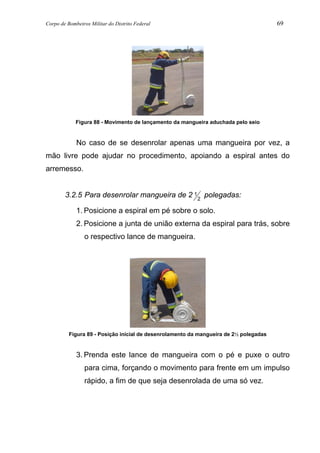 Corpo de Bombeiros Militar do Distrito Federal 69
Figura 88 - Movimento de lançamento da mangueira aduchada pelo seio
No caso de se desenrolar apenas uma mangueira por vez, a
mão livre pode ajudar no procedimento, apoiando a espiral antes do
arremesso.
3.2.5 Para desenrolar mangueira de 2 1
2
polegadas:
1. Posicione a espiral em pé sobre o solo.
2. Posicione a junta de união externa da espiral para trás, sobre
o respectivo lance de mangueira.
Figura 89 - Posição inicial de desenrolamento da mangueira de 2½ polegadas
3. Prenda este lance de mangueira com o pé e puxe o outro
para cima, forçando o movimento para frente em um impulso
rápido, a fim de que seja desenrolada de uma só vez.
 