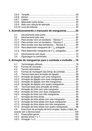 2.6.5  Tampão............................................................................ 50 
2.6.6  Divisor .............................................................................. 51 
2.6.7  Coletor.............................................................................. 52 
2.6.8  Misturador entre linhas..................................................... 52 
2.6.9  Ralo com válvula de retenção.......................................... 53 
2.6.10  Luva de hidrante .............................................................. 54 
3.  Acondicionamento e manuseio de mangueiras.............55 
3.1.  Aduchamento pela ponta ................................................. 57 
3.2.  Aduchamento pelo seio.................................................... 60 
3.2.1  Para enrolar com um bombeiro - Técnica 1:.................... 61 
3.2.2  Para enrolar com um bombeiro - Técnica 2:.................... 63 
3.2.3  Para enrolar com dois bombeiros – Técnica 3:................ 64 
3.2.4  Para desenrolar mangueira de 1 1
2
polegada ................. 67 
3.2.5  Para desenrolar mangueira de 2 1
2
polegadas:............... 69 
3.3.  Aduchamento com alças.................................................. 72 
3.4.  Ziguezague ou sanfonada................................................ 75 
4.  Armação de mangueiras para o combate a incêndio ....78 
4.1.  Terminologia utilizada ...................................................... 78 
4.2.  Formas de comando ........................................................ 81 
4.3.  Termos abreviados .......................................................... 87 
4.4.  Formas de montagem das linhas de combate ................. 87 
4.5.  Técnica base para armação de ligação ........................... 88 
4.5.1  Armação de ligação com uma mangueira........................ 89 
4.5.2  Armação de ligação com duas mangueiras ..................... 90 
4.5.3  Armação de ligação com três mangueiras....................... 91 
4.5.4  Armação de ligação com quatro mangueiras................... 92 
4.6.  Técnicas base para armação de linhas............................ 93 
4.6.1  Armação de linha com uma mangueira............................ 93 
4.6.2  Armação de linha com duas mangueiras......................... 94 
4.6.3  Armação de linha com três mangueiras........................... 95 
4.7.  Armação de linha direta ................................................... 95 
4.7.1  Armação de linha direta com uma mangueira.................. 96 
4.7.2  Armação de linha direta com duas mangueiras............... 97 
4.7.3  Armação de linha direta com três mangueiras................. 98 
4.7.4  Armação de linha direta com quatro mangueiras............. 99 
4.8.  Exercícios de armação de linha simples, dupla e tripla, de
acordo com a técnica base........................................................ 100 
4.8.1  Prescrições gerais.......................................................... 100 
4.8.2  Bomba armar 1 x 1......................................................... 102 
4.8.3  Armação 1 x 2 ................................................................ 105 
 