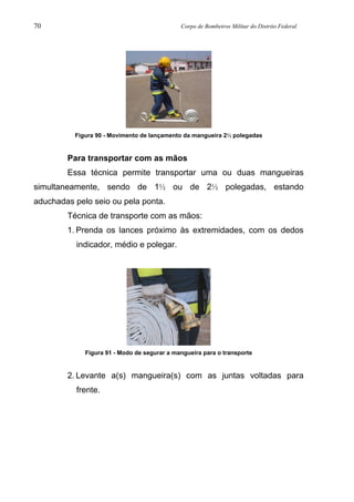 70 Corpo de Bombeiros Militar do Distrito Federal
Figura 90 - Movimento de lançamento da mangueira 2½ polegadas
Para transportar com as mãos
Essa técnica permite transportar uma ou duas mangueiras
simultaneamente, sendo de 1½ ou de 2½ polegadas, estando
aduchadas pelo seio ou pela ponta.
Técnica de transporte com as mãos:
1. Prenda os lances próximo às extremidades, com os dedos
indicador, médio e polegar.
Figura 91 - Modo de segurar a mangueira para o transporte
2. Levante a(s) mangueira(s) com as juntas voltadas para
frente.
 