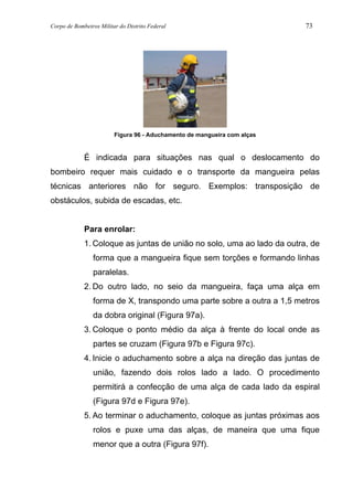 Corpo de Bombeiros Militar do Distrito Federal 73
Figura 96 - Aduchamento de mangueira com alças
É indicada para situações nas qual o deslocamento do
bombeiro requer mais cuidado e o transporte da mangueira pelas
técnicas anteriores não for seguro. Exemplos: transposição de
obstáculos, subida de escadas, etc.
Para enrolar:
1. Coloque as juntas de união no solo, uma ao lado da outra, de
forma que a mangueira fique sem torções e formando linhas
paralelas.
2. Do outro lado, no seio da mangueira, faça uma alça em
forma de X, transpondo uma parte sobre a outra a 1,5 metros
da dobra original (Figura 97a).
3. Coloque o ponto médio da alça à frente do local onde as
partes se cruzam (Figura 97b e Figura 97c).
4. Inicie o aduchamento sobre a alça na direção das juntas de
união, fazendo dois rolos lado a lado. O procedimento
permitirá a confecção de uma alça de cada lado da espiral
(Figura 97d e Figura 97e).
5. Ao terminar o aduchamento, coloque as juntas próximas aos
rolos e puxe uma das alças, de maneira que uma fique
menor que a outra (Figura 97f).
 