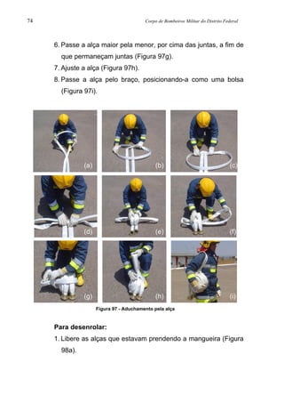 74 Corpo de Bombeiros Militar do Distrito Federal
6. Passe a alça maior pela menor, por cima das juntas, a fim de
que permaneçam juntas (Figura 97g).
7. Ajuste a alça (Figura 97h).
8. Passe a alça pelo braço, posicionando-a como uma bolsa
(Figura 97i).
Figura 97 - Aduchamento pela alça
Para desenrolar:
1. Libere as alças que estavam prendendo a mangueira (Figura
98a).
(a) (b) (c)
(d) (e) (f)
(g) (h) (i)
 