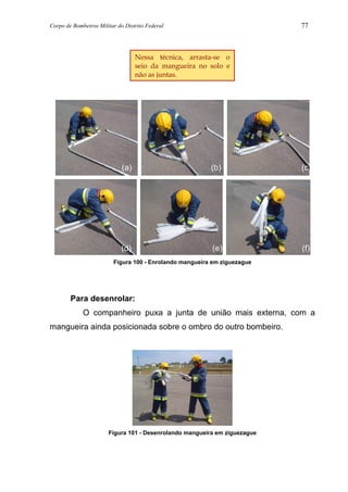 Corpo de Bombeiros Militar do Distrito Federal 77
Figura 100 - Enrolando mangueira em ziguezague
Para desenrolar:
O companheiro puxa a junta de união mais externa, com a
mangueira ainda posicionada sobre o ombro do outro bombeiro.
Figura 101 - Desenrolando mangueira em ziguezague
Nessa técnica, arrasta-se o
seio da mangueira no solo e
não as juntas.
(a) (b) (c)
(d) (e) (f)
 
