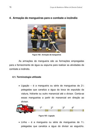 78 Corpo de Bombeiros Militar do Distrito Federal
4. Armação de mangueiras para o combate a incêndio
Figura 102 - Armação de mangueiras
As armações de mangueira são as formações empregadas
para o fornecimento de água ou espuma para realizar as atividades de
combate a incêndio.
4.1. Terminologia utilizada
• Ligação – é a mangueira ou série de mangueiras de 2½
polegadas que canaliza a água da boca de expulsão da
viatura, hidrante ou outro manancial até o divisor. Conta-se
essas mangueiras a partir do manancial em direção ao
divisor.
Figura 103 - Ligação
• Linha – é a mangueira ou série de mangueiras de 1½
polegadas que canaliza a água do divisor ao esguicho.
1a
2a
3a
4a
 