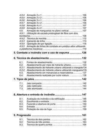 4.8.4  Armação 2 x 1.................................................................106 
4.8.5  Armação 2 x 2.................................................................106 
4.8.6  Armação 3 x 1.................................................................106 
4.8.7  Armação 3 x 2.................................................................106 
4.8.8  Armação 4 x 1.................................................................107 
4.8.9  Armação 4 x 2.................................................................107 
4.9.  Armação de mangueiras no plano vertical......................107 
4.9.1  Utilização de escada prolongável de fibra com dois
bombeiros...................................................................................108 
4.9.2  Técnica da mochila.........................................................112 
4.9.3  Içamento de linha............................................................113 
4.9.4  Operação de içar ligação................................................116 
4.9.5  Armação de linhas de combate em prédios altos utilizando
a plataforma mecânica ...............................................................119 
5.  Combate a incêndio com o uso de espuma .................126 
6.  Técnica de abastecimento .............................................132 
6.1.  Fontes de abastecimento................................................132 
6.2.  Abastecimento por meio de hidrante urbano ..................133 
6.2.1  Abastecimento de hidrante urbano utilizando o mangote134 
6.2.2  Abastecimento de hidrante urbano utilizando mangueira135 
6.3.  Abastecimento em mananciais e reservatórios ..............137 
6.4.  Abastecimento realizado por outra viatura .....................138 
7.  Tipos de jatos ..................................................................142 
7.1.  Jato compacto.................................................................142 
7.2.  Jato neblinado.................................................................143 
7.3.  Jato atomizado................................................................144
8.  Abertura e entrada de incêndio .....................................147
8.1.  Avaliação do incêndio e da edificação............................148 
8.2.  Escolhendo a entrada.....................................................149 
8.3.  Fazendo a abertura de porta ..........................................150
8.4.  Entrada ...........................................................................157 
8.5.  Proteção da rota de fuga ................................................159 
9.  Progressão ......................................................................161
9.1.  Técnica de dois pontos...................................................162 
9.2.  Técnica de três pontos....................................................163 
9.3.  Técnica de quatro pontos ...............................................164
 
