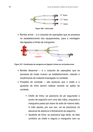 80 Corpo de Bombeiros Militar do Distrito Federal
Figura 106 - Linha tripla
• Bomba armar – é o conjunto de operações que se processa
no estabelecimento dos equipamentos, para a montagem
das ligações e linhas de mangueira.
Figura 107 - Combinação de mangueira em ligação e linhas em um bomba armar
• Bomba desarmar – é o conjunto de operações que se
processa de modo inverso ao estabelecimento, visando o
recolhimento do material empregado no combate.
• Posições de combate – são posturas que o chefe e o
ajudante de linha devem realizar durante as ações de
combate.
Chefe de linha: se posiciona de pé segurando o
punho do esguicho com uma das mãos, enquanto a
mangueira passa por baixo da axila do mesmo lado.
A mão oposta, por sua vez, vai se posicionar na
alavanca de abertura e fechamento do esguicho.
Ajudante de linha: se posiciona logo atrás, do lado
contrário ao chefe e segura a mangueira com as
3a
boca
2 a
boca
1 a
boca
Ligação
Linha
 