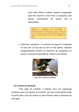 Corpo de Bombeiros Militar do Distrito Federal 81
duas mãos, tendo o cuidado, durante a progressão
para não empurrar e nem travar a mangueira, mas
apenas movimentá-la de acordo com a
necessidade.
• Guarnecer mangueira – é a técnica de segurar a mangueira
no solo com um dos pés ou com um dos joelhos, realizada
obrigatoriamente durante as conexões de mangueiras no
divisor e na boca de admissão da viatura ou do hidrante.
Figura 108 - Guarnecer mangueira
4.2. Formas de comando
Toda ação de combate a incêndio deve ser organizada
mediante vozes e/ou gestos de comando, que são comunicações feitas
de forma clara, para dar ordens ou para informar sobre a execução de
uma ação.
Quando o ambiente não possibilitar a
permanência dos bombeiros em pé, devido ao
calor ou fumaça, e para fazer abertura de porta,
estes se posicionarão com os dois joelhos ao
solo.
 