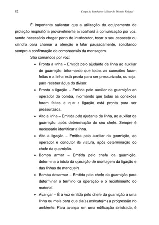 82 Corpo de Bombeiros Militar do Distrito Federal
É importante salientar que a utilização do equipamento de
proteção respiratória provavelmente atrapalhará a comunicação por voz,
sendo necessário chegar perto do interlocutor, tocar o seu capacete ou
cilindro para chamar a atenção e falar pausadamente, solicitando
sempre a confirmação de compreensão da mensagem.
São comandos por voz:
• Pronta a linha – Emitida pelo ajudante de linha ao auxiliar
de guarnição, informando que todas as conexões foram
feitas e a linha está pronta para ser pressurizada, ou seja,
para receber água do divisor.
• Pronta a ligação – Emitida pelo auxiliar da guarnição ao
operador da bomba, informando que todas as conexões
foram feitas e que a ligação está pronta para ser
pressurizada.
• Alto a linha – Emitida pelo ajudante de linha, ao auxiliar da
guarnição, após determinação do seu chefe. Sempre é
necessário identificar a linha.
• Alto a ligação – Emitida pelo auxiliar da guarnição, ao
operador e condutor da viatura, após determinação do
chefe da guarnição.
• Bomba armar – Emitida pelo chefe da guarnição,
determina o início da operação de montagem da ligação e
das linhas de mangueira.
• Bomba desarmar – Emitida pelo chefe da guarnição para
determinar o término da operação e o recolhimento do
material.
• Avançar – É a voz emitida pelo chefe da guarnição a uma
linha ou mais para que ela(s) execute(m) a progressão no
ambiente. Para avançar em uma edificação sinistrada, é
 