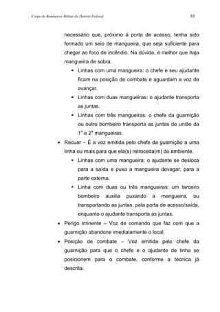 Corpo de Bombeiros Militar do Distrito Federal 83
necessário que, próximo à porta de acesso, tenha sido
formado um seio de mangueira, que seja suficiente para
chegar ao foco de incêndio. Na dúvida, é melhor que haja
mangueira de sobra.
Linhas com uma mangueira: o chefe e seu ajudante
ficam na posição de combate e aguardam a voz de
avançar.
Linhas com duas mangueiras: o ajudante transporta
as juntas.
Linhas com três mangueiras: o chefe da guarnição
ou outro bombeiro transporta as juntas de união da
1a
e 2a
mangueiras.
• Recuar – É a voz emitida pelo chefe da guarnição a uma
linha ou mais para que ela(s) retroceda(m) do ambiente.
Linhas com uma mangueira: o ajudante se desloca
para a saída e puxa a mangueira devagar, para a
parte externa.
Linha com duas ou três mangueiras: um terceiro
bombeiro auxilia puxando a mangueira, ou
transportando as juntas, pela porta de acesso/saída,
enquanto o ajudante transporta as juntas.
• Perigo iminente – Voz de comando que faz com que a
guarnição abandone imediatamente o local.
• Posição de combate – Voz emitida pelo chefe da
guarnição para que o chefe e o ajudante de linha se
posicionem para o combate, conforme a técnica já
descrita.
 