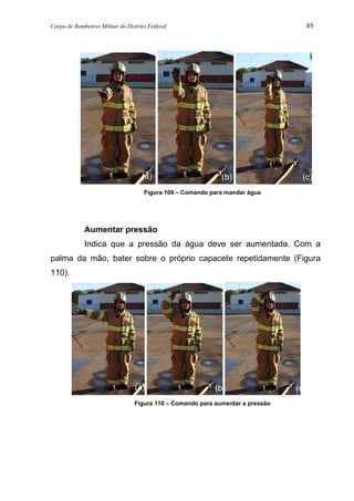 Corpo de Bombeiros Militar do Distrito Federal 85
Figura 109 – Comando para mandar água
Aumentar pressão
Indica que a pressão da água deve ser aumentada. Com a
palma da mão, bater sobre o próprio capacete repetidamente (Figura
110).
Figura 110 – Comando para aumentar a pressão
(a) (b) (c)
(a) (b) (c)
 