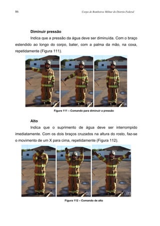 86 Corpo de Bombeiros Militar do Distrito Federal
Diminuir pressão
Indica que a pressão da água deve ser diminuída. Com o braço
estendido ao longo do corpo, bater, com a palma da mão, na coxa,
repetidamente (Figura 111).
Figura 111 – Comando para diminuir a pressão
Alto
Indica que o suprimento de água deve ser interrompido
imediatamente. Com os dois braços cruzados na altura do rosto, faz-se
o movimento de um X para cima, repetidamente (Figura 112).
Figura 112 – Comando de alto
(a) (b) (c)
(a) (b) (c)
 