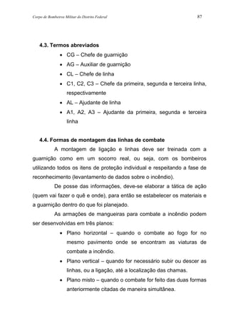 Corpo de Bombeiros Militar do Distrito Federal 87
4.3. Termos abreviados
• CG – Chefe de guarnição
• AG – Auxiliar de guarnição
• CL – Chefe de linha
• C1, C2, C3 – Chefe da primeira, segunda e terceira linha,
respectivamente
• AL – Ajudante de linha
• A1, A2, A3 – Ajudante da primeira, segunda e terceira
linha
4.4. Formas de montagem das linhas de combate
A montagem de ligação e linhas deve ser treinada com a
guarnição como em um socorro real, ou seja, com os bombeiros
utilizando todos os itens de proteção individual e respeitando a fase de
reconhecimento (levantamento de dados sobre o incêndio).
De posse das informações, deve-se elaborar a tática de ação
(quem vai fazer o quê e onde), para então se estabelecer os materiais e
a guarnição dentro do que foi planejado.
As armações de mangueiras para combate a incêndio podem
ser desenvolvidas em três planos:
• Plano horizontal – quando o combate ao fogo for no
mesmo pavimento onde se encontram as viaturas de
combate a incêndio.
• Plano vertical – quando for necessário subir ou descer as
linhas, ou a ligação, até a localização das chamas.
• Plano misto – quando o combate for feito das duas formas
anteriormente citadas de maneira simultânea.
 