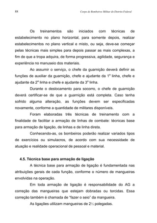 88 Corpo de Bombeiros Militar do Distrito Federal
Os treinamentos são iniciados com técnicas de
estabelecimento no plano horizontal, para somente depois, realizar
estabelecimentos no plano vertical e misto, ou seja, deve-se começar
pelas técnicas mais simples para depois passar as mais complexas, a
fim de que a tropa adquira, de forma progressiva, agilidade, segurança e
experiência no manuseio dos materiais.
Ao assumir o serviço, o chefe da guarnição deverá definir as
funções de auxiliar da guarnição, chefe e ajudante da 1a
linha, chefe e
ajudante da 2a
linha e chefe e ajudante da 3a
linha.
Durante o deslocamento para socorro, o chefe de guarnição
deverá certificar-se de que a guarnição está completa. Caso tenha
sofrido alguma alteração, as funções devem ser especificadas
novamente, conforme a quantidade de militares disponíveis.
Foram elaboradas três técnicas de treinamento com a
finalidade de facilitar a armação de linhas de combate: técnicas base
para armação de ligação, de linhas e de linha direta.
Conhecendo-as, os bombeiros poderão realizar variados tipos
de exercícios ou simulacros, de acordo com sua necessidade de
atuação e realidade operacional de pessoal e material.
4.5. Técnica base para armação de ligação
A técnica base para armação de ligação é fundamentada nas
atribuições gerais de cada função, conforme o número de mangueiras
envolvidas na operação.
Em toda armação de ligação é responsabilidade do AG a
correção das mangueiras que estejam dobradas ou torcidas. Essa
correção também é chamada de “fazer o seio” da mangueira.
As ligações utilizam mangueiras de 2½ polegadas.
 