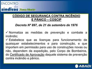 CÓDIGO DE SEGURANÇA CONTRA INCÊNDIO
E PÂNICO – COSCIP
Decreto Nº 897, de 21 de setembro de 1976
 Normatiza as medidas de prevenção e combate a
incêndio;
 Estabelece que as licenças para funcionamento de
quaisquer estabelecimentos e para construção, e que
importem em permissão para uso de construções novas ou
não, dependem da expedição, pelo Corpo de Bombeiros,
do Certificado de Aprovação daquele sistema de prevenção
contra incêndio e pânico.
 
