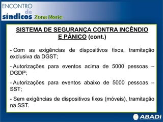 SISTEMA DE SEGURANÇA CONTRA INCÊNDIO
E PÂNICO (cont.)
- Com as exigências de dispositivos fixos, tramitação
exclusiva da DGST;
- Autorizações para eventos acima de 5000 pessoas –
DGDP;
- Autorizações para eventos abaixo de 5000 pessoas –
SST;
- Sem exigências de dispositivos fixos (móveis), tramitação
na SST.
 