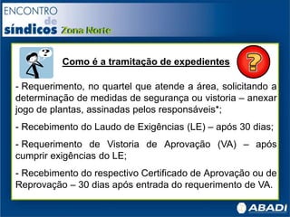 Como é a tramitação de expedientes
- Requerimento, no quartel que atende a área, solicitando a
determinação de medidas de segurança ou vistoria – anexar
jogo de plantas, assinadas pelos responsáveis*;
- Recebimento do Laudo de Exigências (LE) – após 30 dias;
- Requerimento de Vistoria de Aprovação (VA) – após
cumprir exigências do LE;
- Recebimento do respectivo Certificado de Aprovação ou de
Reprovação – 30 dias após entrada do requerimento de VA.
 