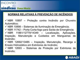 NORMAS RELATIVAS À PREVENÇÃO DE INCÊNDIOS
 NBR 10897 – Proteção contra Incêndio por Chuveiro
Automático;
 NBR 10898 – Sistemas de Iluminação de Emergência;
 NBR 11742 – Porta Corta-fogo para Saída de Emergência;
 NBR 11861/12779/14349 – Localização, Aplicações,
Inspeção, Manutenção e Cuidados em Mangueiras de
Incêndio;
 NBR 12692/13485 – Inspeção, Manutenção, Recarga e
Ensaio Hidrostático em Extintores de Incêndio;
 NBR 12693 – Sistemas de Proteção por Extintores de
Incêndio;
 