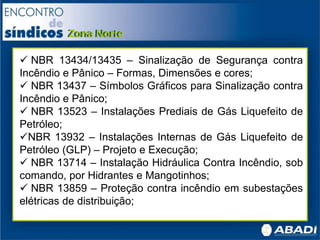  NBR 13434/13435 – Sinalização de Segurança contra
Incêndio e Pânico – Formas, Dimensões e cores;
 NBR 13437 – Símbolos Gráficos para Sinalização contra
Incêndio e Pânico;
 NBR 13523 – Instalações Prediais de Gás Liquefeito de
Petróleo;
NBR 13932 – Instalações Internas de Gás Liquefeito de
Petróleo (GLP) – Projeto e Execução;
 NBR 13714 – Instalação Hidráulica Contra Incêndio, sob
comando, por Hidrantes e Mangotinhos;
 NBR 13859 – Proteção contra incêndio em subestações
elétricas de distribuição;
 