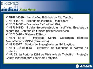  NBR 14039 – Instalações Elétricas de Alta Tensão;
 NBR 14276 – Brigada de incêndio – requisitos;
 NBR 14608 – Bombeiro Profissional Civil;
 NBR 14880 – Saídas de emergência em edifícios, Escadas de
segurança, Controle de fumaça por pressurização
 NBR 5410 – Sistema Elétrico;
 NBR 5419 – Proteção Contra Descargas Elétricas
Atmosféricas e SPDA (Pára-raios);
 NBR 9077 – Saídas de Emergência em Edificações;
 NBR 9441/13848 – Sistemas de Detecção e Alarme de
Incêndio;
 NR 23, da Portaria 3214 do Ministério do Trabalho – Proteção
Contra Incêndio para Locais de Trabalho.
 