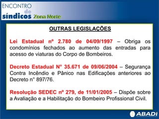 OUTRAS LEGISLAÇÕES
Lei Estadual nº 2.780 de 04/09/1997 – Obriga os
condomínios fechados ao aumento das entradas para
acesso de viaturas do Corpo de Bombeiros.
Decreto Estadual N° 35.671 de 09/06/2004 – Segurança
Contra Incêndio e Pânico nas Edificações anteriores ao
Decreto n° 897/76.
Resolução SEDEC nº 279, de 11/01/2005 – Dispõe sobre
a Avaliação e a Habilitação do Bombeiro Profissional Civil.
 
