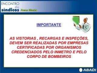 IMPORTANTE
AS VISTORIAS , RECARGAS E INSPEÇÕES,
DEVEM SER REALIZADAS POR EMPRESAS
CERTIFICADAS POR ORGANISMOS
CREDENCIADOS PELO INMETRO E PELO
CORPO DE BOMBEIROS
 