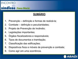 SUMÁRIO
1. Prevenção – definição e formas de realizá-la;
2. Combate – definição e peculiaridades;
3. Projeto de Prevenção de Incêndio;
4. Legislações importantes;
5. Órgãos fiscalizadores e responsáveis;
6. Tipos de documentos e tramitação;
7. Classificação das edificações;
8. Dispositivos fixos e móveis de prevenção e combate;
9. Como agir em uma ocorrência.
 