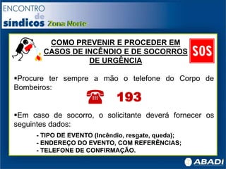 Procure ter sempre a mão o telefone do Corpo de
Bombeiros:
Em caso de socorro, o solicitante deverá fornecer os
seguintes dados:
- TIPO DE EVENTO (Incêndio, resgate, queda);
- ENDEREÇO DO EVENTO, COM REFERÊNCIAS;
- TELEFONE DE CONFIRMAÇÃO.
( 193
COMO PREVENIR E PROCEDER EM
CASOS DE INCÊNDIO E DE SOCORROS
DE URGÊNCIA
 