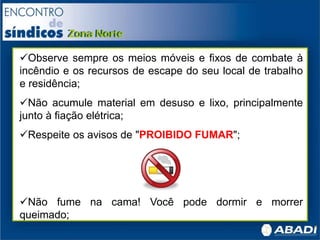 Observe sempre os meios móveis e fixos de combate à
incêndio e os recursos de escape do seu local de trabalho
e residência;
Não acumule material em desuso e lixo, principalmente
junto à fiação elétrica;
Respeite os avisos de "PROIBIDO FUMAR";
Não fume na cama! Você pode dormir e morrer
queimado;
 
