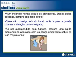 Num incêndio nunca pegue os elevadores. Desça pelas
escadas, sempre pelo lado direito;
Caso não consiga sair do local, tente ir para a janela
chamar a atenção para o resgate;
Ao ser surpreendido pela fumaça, procure uma saída
mantendo-se abaixado com um lenço umedecido sobre as
vias respiratórias;
 
