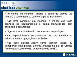 Ao indício de incêndio, acione o botão de alarme (se
houver) e comunique-se com o Corpo de Bombeiros;
Não tente combater um incêndio, a menos que você
conheça os equipamentos e saiba manuseá-los com
eficiência e segurança;
Siga sempre a sinalização dos sistemas de proteção;
Não espere! Muitos se acidentam por não acreditar na
velocidade de propagação do incêndio;
Não solte balões! Assim como fabricar, vender ou
transportar, esta prática é crime previsto na Lei de Crimes
Ambientais (Lei nº 9.065, de fevereiro de 1998).
 