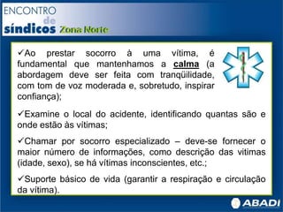 Ao prestar socorro à uma vítima, é
fundamental que mantenhamos a calma (a
abordagem deve ser feita com tranqüilidade,
com tom de voz moderada e, sobretudo, inspirar
confiança);
Examine o local do acidente, identificando quantas são e
onde estão às vítimas;
Chamar por socorro especializado – deve-se fornecer o
maior número de informações, como descrição das vitimas
(idade, sexo), se há vítimas inconscientes, etc.;
Suporte básico de vida (garantir a respiração e circulação
da vítima).
 