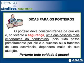DICAS PARA OS PORTEIROS
O porteiro deve conscientizar-se de que ele
é, no tocante à segurança, uma das pessoas mais
importantes do condomínio, pois tudo passa
primeiramente por ele e o sucesso ou o fracasso
de uma ocorrência, dependem muito da sua
atuação.
Portanto todo cuidado é pouco!
 