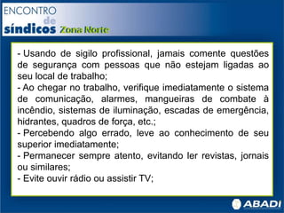 - Usando de sigilo profissional, jamais comente questões
de segurança com pessoas que não estejam ligadas ao
seu local de trabalho;
- Ao chegar no trabalho, verifique imediatamente o sistema
de comunicação, alarmes, mangueiras de combate à
incêndio, sistemas de iluminação, escadas de emergência,
hidrantes, quadros de força, etc.;
- Percebendo algo errado, leve ao conhecimento de seu
superior imediatamente;
- Permanecer sempre atento, evitando ler revistas, jornais
ou similares;
- Evite ouvir rádio ou assistir TV;
 