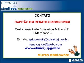 CONTATO
CAPITÃO BM RENATO GRIGOROVSKI
Destacamento de Bombeiros Militar 4/11
– Maracanã –
E-mails: grigorovski@cbmerj.rj.gov.br
renatogrigo@globo.com
www.cbmerj.rj.gov.br
MUITO OBRIGADO!
 