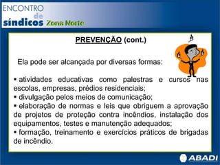 PREVENÇÃO (cont.)
Ela pode ser alcançada por diversas formas:
 atividades educativas como palestras e cursos nas
escolas, empresas, prédios residenciais;
 divulgação pelos meios de comunicação;
 elaboração de normas e leis que obriguem a aprovação
de projetos de proteção contra incêndios, instalação dos
equipamentos, testes e manutenção adequados;
 formação, treinamento e exercícios práticos de brigadas
de incêndio.
 
