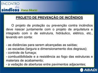 PROJETO DE PREVENÇÃO DE INCÊNDIOS
O projeto de proteção ou prevenção contra incêndios
deve nascer juntamente com o projeto de arquitetura e
integrado com o de estrutura, hidráulico, elétrico, etc.,
levando em conta:
- as distâncias para serem alcançadas as saídas;
- as escadas (largura e dimensionamento dos degraus);
- controle de fumaça;
- combustibilidade e a resistência ao fogo das estruturas e
materiais de acabamento;
- a vedação de aberturas entre pavimentos adjacentes;
 