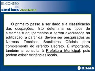 O primeiro passo a ser dado é a classificação
das ocupações. Isto determina os tipos de
sistemas e equipamentos a serem executados na
edificação; a partir daí devem ser pesquisadas as
Normas Técnicas Brasileiras Oficiais para
complemento do referido Decreto. É importante,
também a consulta à Prefeitura Municipal, pois
podem existir exigências locais.
 