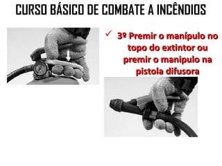 CURSO BÁSICO DE COMBATE A INCÊNDIOS
                 3º Premir o manípulo no
                    topo do extintor ou
                   premir o manipulo na
                      pistola difusora
 