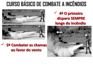 CURSO BÁSICO DE COMBATE A INCÊNDIOS
                           4º O primeiro
                           disparo SEMPRE
                          longe do incêndio




 5º Combater as chamas
     ao favor do vento
 