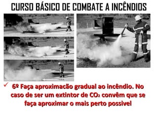 CURSO BÁSICO DE COMBATE A INCÊNDIOS




 6º Faça aproximacão gradual ao incêndio. No
  caso de ser um extintor de CO2 convêm que se
      faça aproximar o mais perto possivel
 