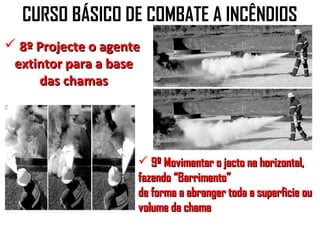 CURSO BÁSICO DE COMBATE A INCÊNDIOS
 8º Projecte o agente
 extintor para a base
     das chamas




                      9º Movimentar o jacto na horizontal,
                     fazendo “Barrimento”
                     de forma a abranger toda a superficie ou
                     volume da chama
 