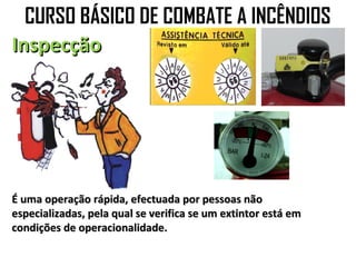 CURSO BÁSICO DE COMBATE A INCÊNDIOS
Inspecção




É uma operação rápida, efectuada por pessoas não
especializadas, pela qual se verifica se um extintor está em
condições de operacionalidade.
 