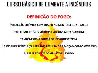 CURSO BÁSICO DE COMBATE A INCÊNDIOS
                DEFINIÇÃO DO FOGO:
     REACÇÃO QUÍMICA COM DESPRENDIMENTO DE LUZ E CALOR

        OS COMBUSTÍVEIS SÓLIDOS E ALGUNS METAIS ARDEM

            TAMBÉM SOB A FORMA DE INCANDESCÊNCIA.

A INCANDESCÊNCIA (OU BRASAS) RESULTA DA REACÇÃO COM O OXIGÉNIO

               À SUPERFÍCIE DO COMBUSTÍVEL SÓLIDO.
 