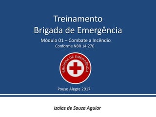 Treinamento
Brigada de Emergência
Izaias de Souza Aguiar
Pouso Alegre 2017
Módulo 01 – Combate a Incêndio
Conforme NBR 14.276
 