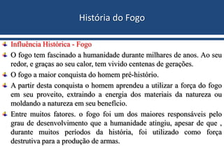 História do Fogo
Influência Histórica - Fogo
O fogo tem fascinado a humanidade durante milhares de anos. Ao seu
redor, e graças ao seu calor, tem vivido centenas de gerações.
O fogo a maior conquista do homem pré-histório.
A partir desta conquista o homem aprendeu a utilizar a força do fogo
em seu proveito, extraindo a energia dos materiais da natureza ou
moldando a natureza em seu benefício.
Entre muitos fatores. o fogo foi um dos maiores responsáveis pelo
grau de desenvolvimento que a humanidade atingiu, apesar de que ,
durante muitos períodos da história, foi utilizado como força
destrutiva para a produção de armas.
 