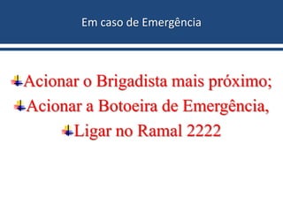 Em caso de Emergência
Acionar o Brigadista mais próximo;
Acionar a Botoeira de Emergência,
Ligar no Ramal 2222
 